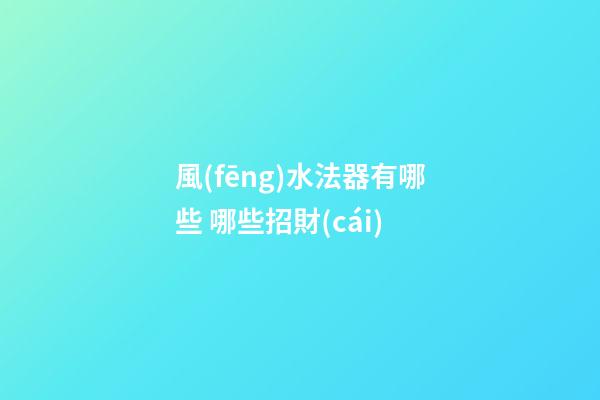 風(fēng)水法器有哪些 哪些招財(cái)